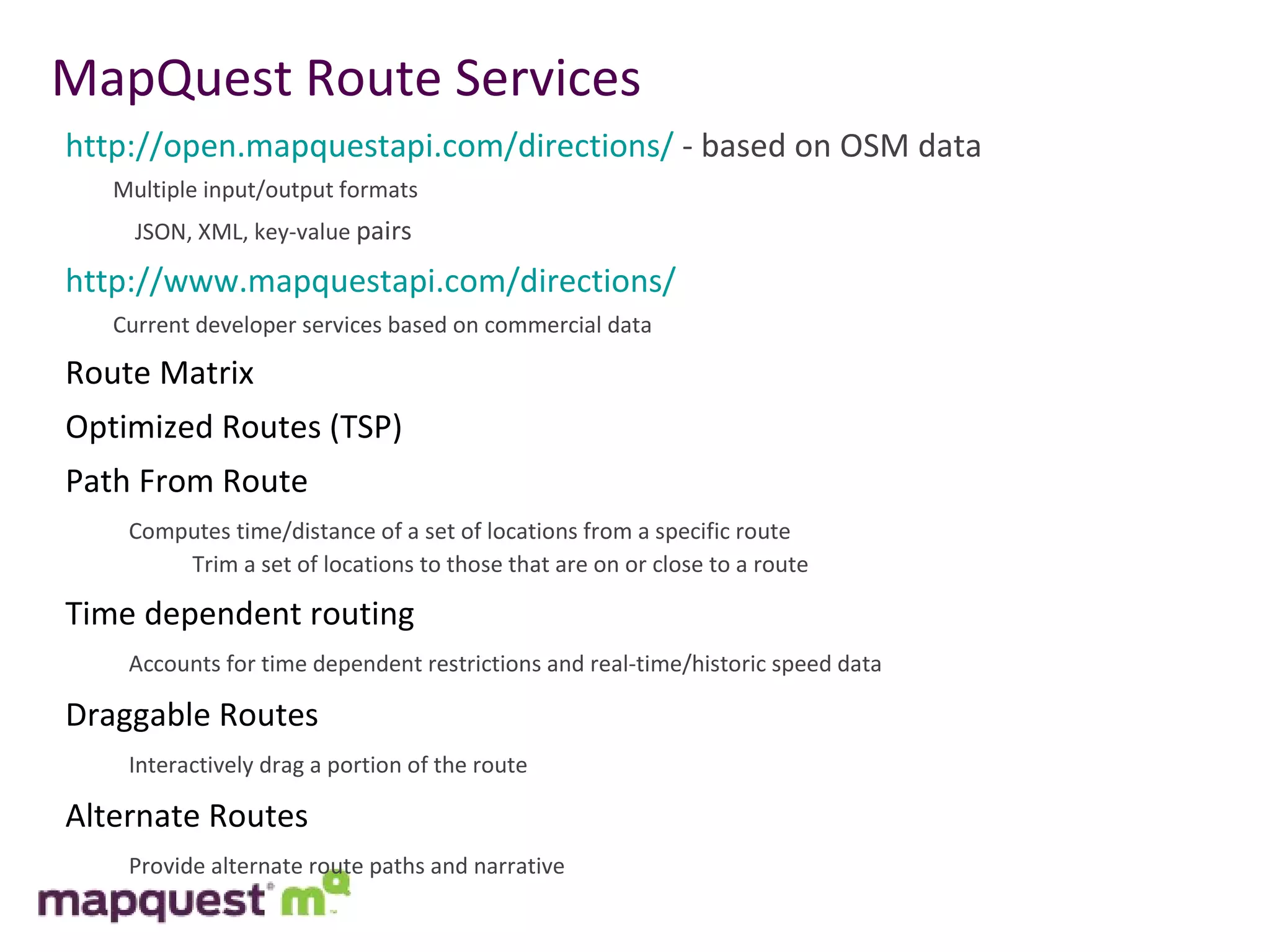 MapQuest Route Services http://open.mapquestapi.com/directions/  - based on OSM data Multiple input/output formats   JSON, XML, key-value  pairs http://www.mapquestapi.com/directions/ Current developer services based on commercial data Route Matrix Optimized Routes (TSP) Path From Route Computes time/distance of a set of locations from a specific route Trim a set of locations to those that are on or close to a route   Time dependent routing Accounts for time dependent restrictions and real-time/historic speed data Draggable Routes Interactively drag a portion of the route Alternate Routes Provide alternate route paths and narrative 
