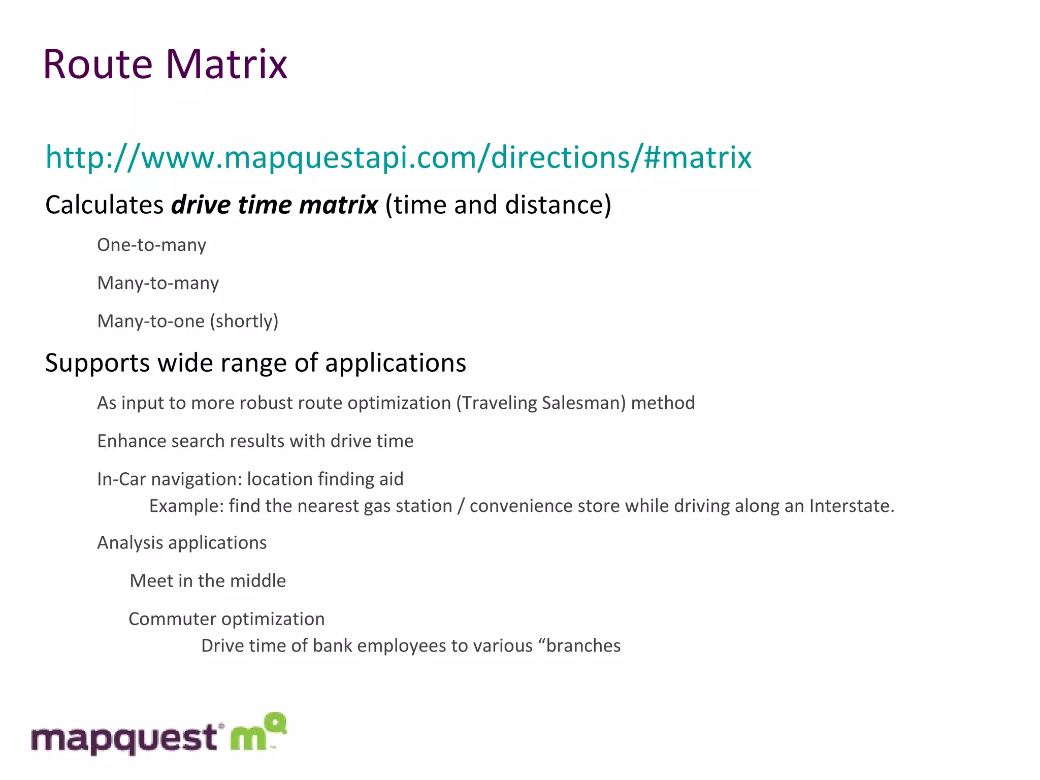 Route Matrix http://www.mapquestapi.com/directions/#matrix Calculates  drive time matrix  (time and distance) One-to-many Many-to-many Many-to-one (shortly) Supports wide range of applications As input to more robust route optimization (Traveling Salesman) method Enhance search results with drive time In-Car navigation: location finding aid Example: find the nearest gas station / convenience store while driving along an Interstate.  Analysis applications Meet in the middle Commuter optimization Drive time of bank employees to various “branches 