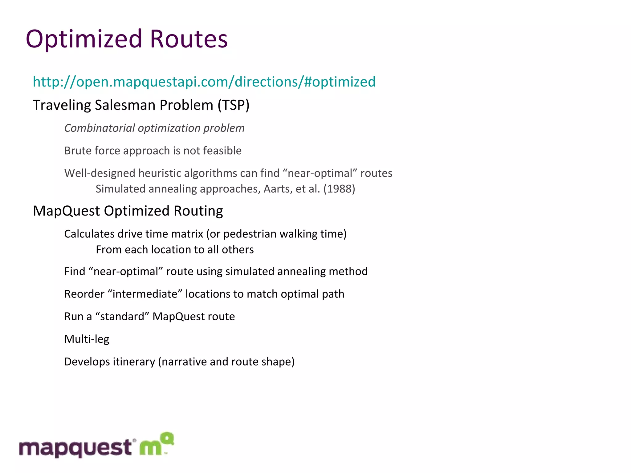 Optimized Routes http://open.mapquestapi.com/directions/#optimized Traveling Salesman Problem (TSP) Combinatorial optimization problem Brute force approach is not feasible Well-designed heuristic algorithms can find “near-optimal” routes Simulated annealing approaches, Aarts, et al. (1988) MapQuest Optimized Routing Calculates drive time matrix (or pedestrian walking time) From each location to all others Find “near-optimal” route using simulated annealing method Reorder “intermediate” locations to match optimal path Run a “standard” MapQuest route Multi-leg Develops itinerary (narrative and route shape) 