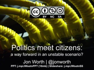 Politics meet citizens:
a way forward in an unstable scenario?
Jon Worth | @jonworth
PPT: j.mp/JWsotnPPT (10mb) | Slideshare: j.mp/JWsotnSS
 