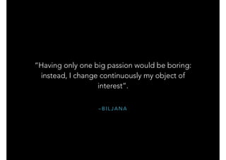 – B I L J A N A
“Having only one big passion would be boring:
instead, I change continuously my object of
interest”.
 