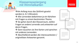 Klassenspaziergang
mit Wimmelkarten
30
❖Am Anfang muss das Zeitlimit gesetzt
werden (z. B. 5 Minuten).
❖ Alle Lernenden bekommen je ein Kärtchen
mit Fragen zu einem bestimmten Thema.
❖ Sie gehen durch den Klassenraum, stellen
Fragen an andere Lernende und antworten auf
deren Fragen.
❖ Dann tauschen sie ihre Karten und sprechen
mit anderen Lernenden.
❖ Abschließend werden die interessantesten /
originellsten Antworten genannt.
 