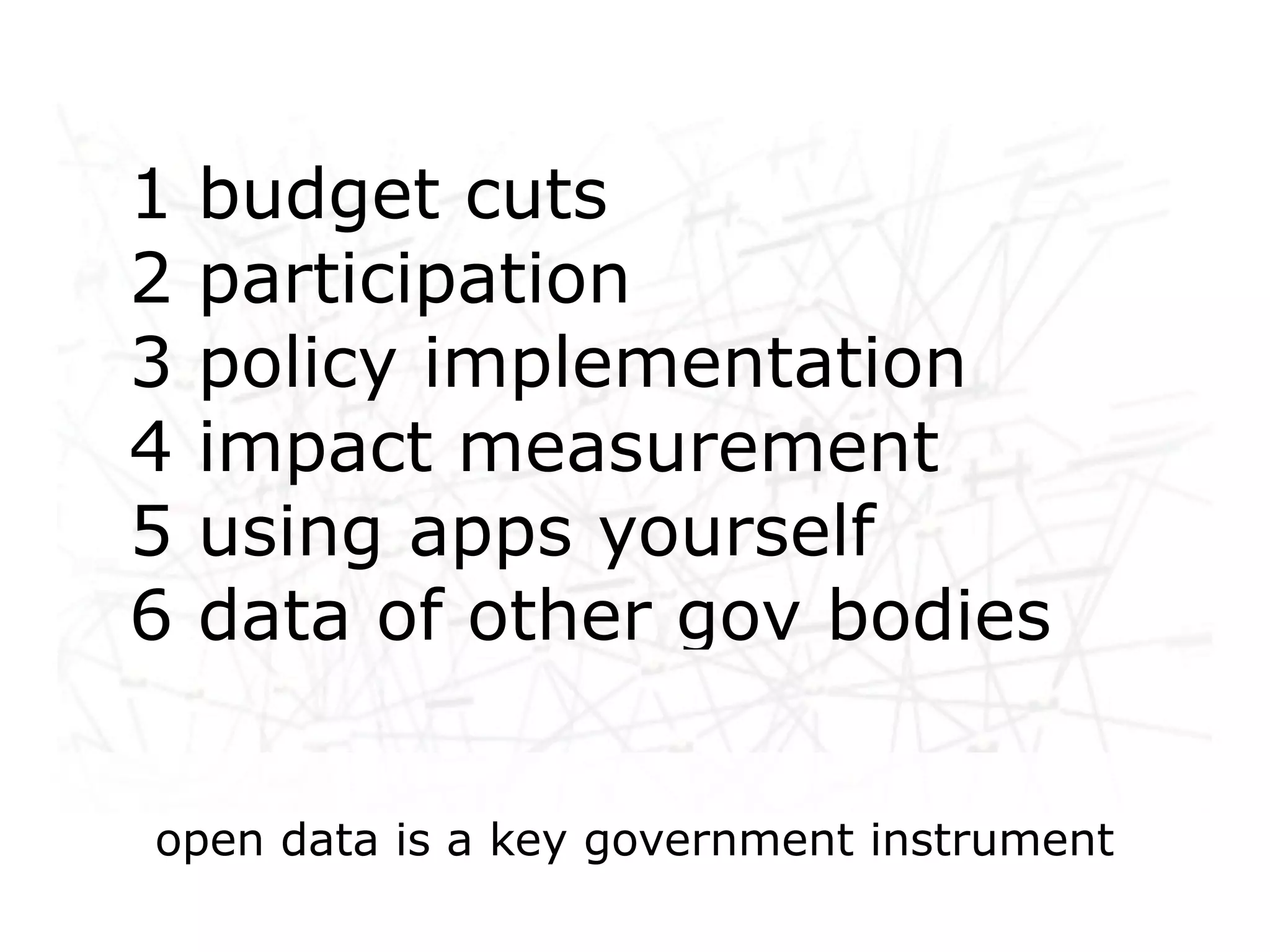 1 budget cuts
2 participation
3 policy implementation
 Networked life, networked
4 impact measurement
  work, networked learning
5 using apps yourself
6 data of other gov bodies


open data is a key government instrument
 
