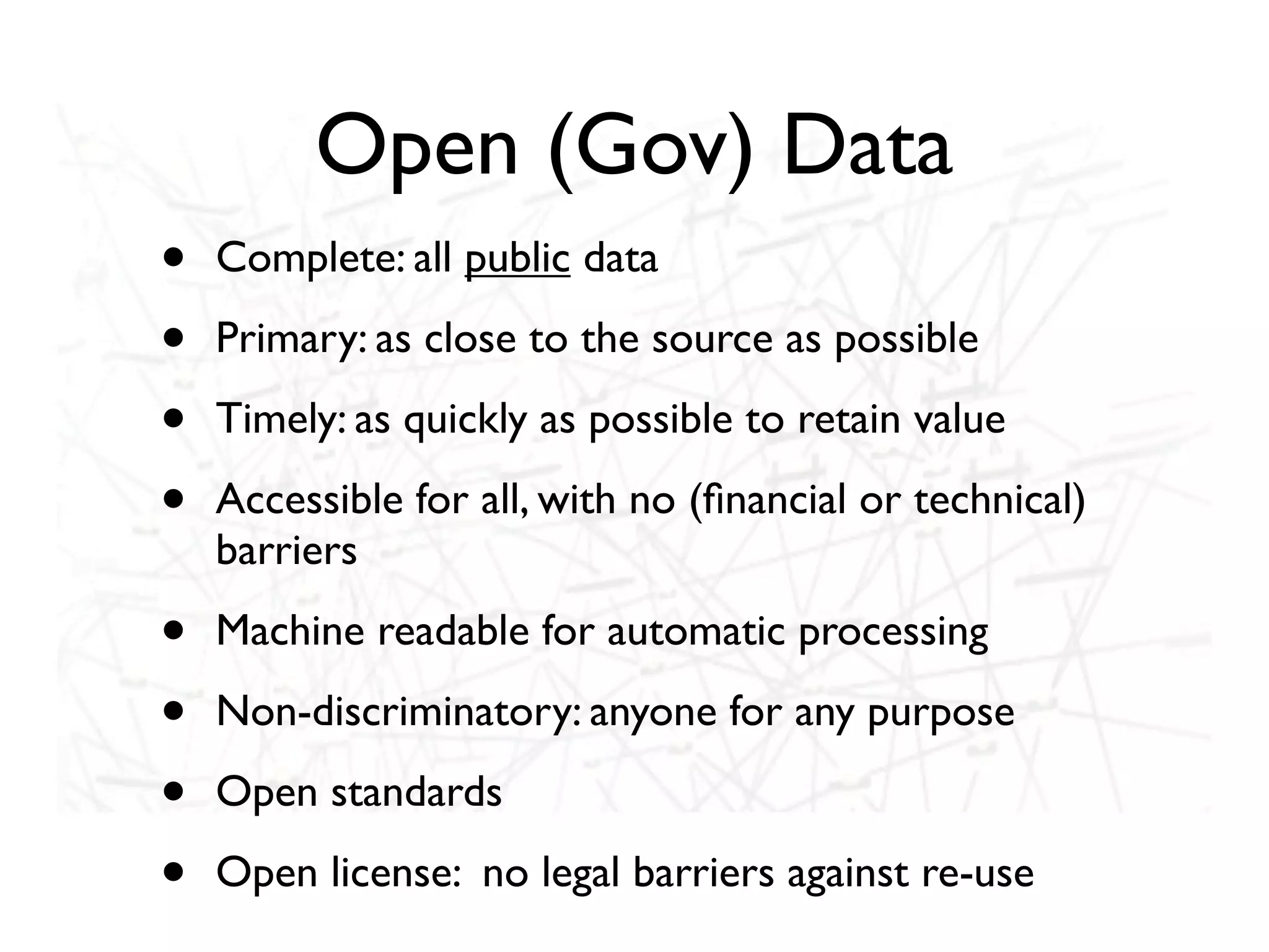 Open (Gov) Data
•   Complete: all public data

•   Primary: as close to the source as possible

•   Timely: as quickly as possible to retain value

•   Accessible for all, with no (ﬁnancial or technical)
    barriers

•   Machine readable for automatic processing

•   Non-discriminatory: anyone for any purpose

•   Open standards

•   Open license: no legal barriers against re-use
 