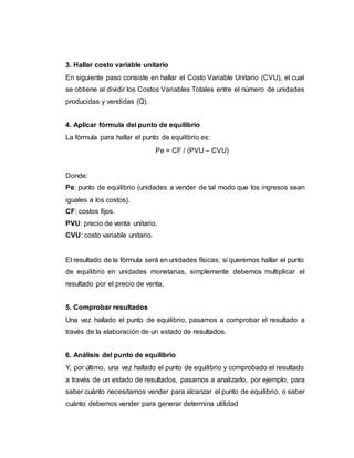 3. Hallar costo variable unitario
En siguiente paso consiste en hallar el Costo Variable Unitario (CVU), el cual
se obtiene al dividir los Costos Variables Totales entre el número de unidades
producidas y vendidas (Q).
4. Aplicar fórmula del punto de equilibrio
La fórmula para hallar el punto de equilibrio es:
Pe = CF / (PVU – CVU)
Donde:
Pe: punto de equilibrio (unidades a vender de tal modo que los ingresos sean
iguales a los costos).
CF: costos fijos.
PVU: precio de venta unitario.
CVU: costo variable unitario.
El resultado de la fórmula será en unidades físicas; si queremos hallar el punto
de equilibrio en unidades monetarias, simplemente debemos multiplicar el
resultado por el precio de venta.
5. Comprobar resultados
Una vez hallado el punto de equilibrio, pasamos a comprobar el resultado a
través de la elaboración de un estado de resultados.
6. Análisis del punto de equilibrio
Y, por último, una vez hallado el punto de equilibrio y comprobado el resultado
a través de un estado de resultados, pasamos a analizarlo, por ejemplo, para
saber cuánto necesitamos vender para alcanzar el punto de equilibrio, o saber
cuánto debemos vender para generar determina utilidad
 