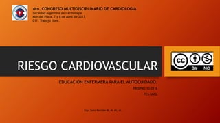 RIESGO CARDIOVASCULAR
EDUCACIÓN ENFERMERA PARA EL AUTOCUIDADO.
PROIPRO 10-0116
FCS.UNSL
4to. CONGRESO MULTIDISCIPLINARIO DE CARDIOLOGIA
Sociedad Argentina de Cardiología
Mar del Plata, 7 y 8 de Abril de 2017
011. Trabajo libre.
Esp. Soto Verchér M. M. et. al.
 