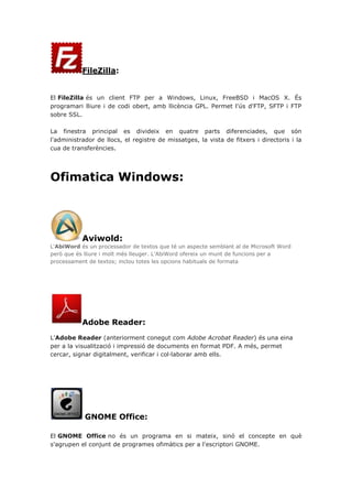 FileZilla:
El FileZilla és un client FTP per a Windows, Linux, FreeBSD i MacOS X. És
programari lliure i de codi obert, amb llicència GPL. Permet l'ús d'FTP, SFTP i FTP
sobre SSL.
La finestra principal es divideix en quatre parts diferenciades, que són
l'administrador de llocs, el registre de missatges, la vista de fitxers i directoris i la
cua de transferències.
Ofimatica Windows:
Aviwold:
L'AbiWord és un processador de textos que té un aspecte semblant al de Microsoft Word
però que és lliure i molt més lleuger. L'AbiWord ofereix un munt de funcions per a
processament de textos; inclou totes les opcions habituals de formata
Adobe Reader:
L'Adobe Reader (anteriorment conegut com Adobe Acrobat Reader) és una eina
per a la visualització i impressió de documents en format PDF. A més, permet
cercar, signar digitalment, verificar i col·laborar amb ells.
GNOME Office:
El GNOME Office no és un programa en si mateix, sinó el concepte en què
s'agrupen el conjunt de programes ofimàtics per a l'escriptori GNOME.
 