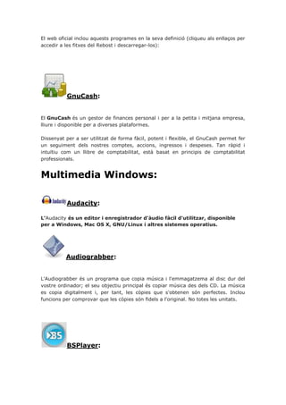 El web oficial inclou aquests programes en la seva definició (cliqueu als enllaços per
accedir a les fitxes del Rebost i descarregar-los):
GnuCash:
El GnuCash és un gestor de finances personal i per a la petita i mitjana empresa,
lliure i disponible per a diverses plataformes.
Dissenyat per a ser utilitzat de forma fàcil, potent i flexible, el GnuCash permet fer
un seguiment dels nostres comptes, accions, ingressos i despeses. Tan ràpid i
intuïtiu com un llibre de comptabilitat, està basat en principis de comptabilitat
professionals.
Multimedia Windows:
Audacity:
L'Audacity és un editor i enregistrador d'àudio fàcil d'utilitzar, disponible
per a Windows, Mac OS X, GNU/Linux i altres sistemes operatius.
Audiograbber:
L'Audiograbber és un programa que copia música i l'emmagatzema al disc dur del
vostre ordinador; el seu objectiu principal és copiar música des dels CD. La música
es copia digitalment i, per tant, les còpies que s'obtenen són perfectes. Inclou
funcions per comprovar que les còpies són fidels a l'original. No totes les unitats.
BSPlayer:
 