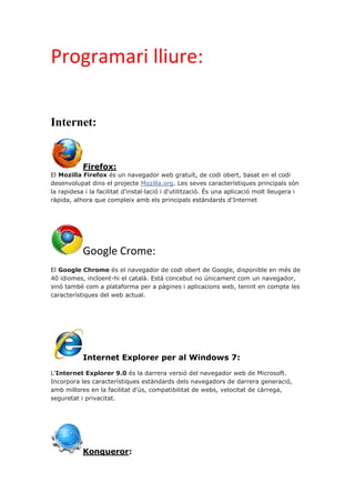 Programari lliure:
Internet:
Firefox:
El Mozilla Firefox és un navegador web gratuït, de codi obert, basat en el codi
desenvolupat dins el projecte Mozilla.org. Les seves característiques principals són
la rapidesa i la facilitat d'instal·lació i d'utilització. És una aplicació molt lleugera i
ràpida, alhora que compleix amb els principals estàndards d'Internet
Google Crome:
El Google Chrome és el navegador de codi obert de Google, disponible en més de
40 idiomes, incloent-hi el català. Està concebut no únicament com un navegador,
sinó també com a plataforma per a pàgines i aplicacions web, tenint en compte les
característiques del web actual.
Internet Explorer per al Windows 7:
L'Internet Explorer 9.0 és la darrera versió del navegador web de Microsoft.
Incorpora les característiques estàndards dels navegadors de darrera generació,
amb millores en la facilitat d'ús, compatibilitat de webs, velocitat de càrrega,
seguretat i privacitat.
Konqueror:
 