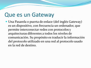 Que es un GatewayUna Pasarela o puerta de enlace (del inglés Gateway) es un dispositivo, con frecuencia un ordenador, que permite interconectar redes con protocolos y arquitecturas diferentes a todos los niveles de comunicación. Su propósito es traducir la información del protocolo utilizado en una red al protocolo usado en la red de destino.