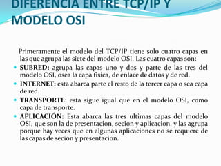 DIFERENCIA ENTRE TCP/IP Y MODELO OSI   Primeramente el modelo del TCP/IP tiene solo cuatro capas en las que agrupa las siete del modelo OSI. Las cuatro capas son:SUBRED: agrupa las capas uno y dos y parte de las tres del modelo OSI, osea la capa fisica, de enlace de datos y de red.INTERNET: esta abarca parte el resto de la tercer capa o sea capa de red.TRANSPORTE: esta sigue igual que en el modelo OSI, como capa de transporte.APLICACIÓN: Esta abarca las tres ultimas capas del modelo OSI, que son la de presentacion, secion y aplicacion, y las agrupa porque hay veces que en algunas aplicaciones no se requiere de las capas de secion y presentacion.
