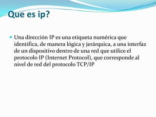 Que es ip?Una dirección IP es una etiqueta numérica que identifica, de manera lógica y jerárquica, a una interfaz de un dispositivo dentro de una red que utilice el protocolo IP (Internet Protocol), que corresponde al nivel de red del protocolo TCP/IP