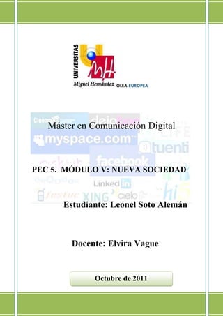 Máster en Comunicación Digital



PEC 5. MÓDULO V: NUEVA SOCIEDAD



      Estudiante: Leonel Soto Alemán



        Docente: Elvira Vague


              Octubre de 2011
 