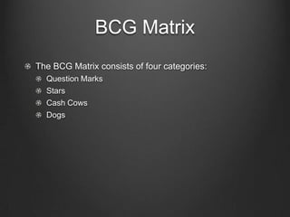 BCG Matrix
The BCG Matrix consists of four categories:
Question Marks
Stars
Cash Cows
Dogs

 
