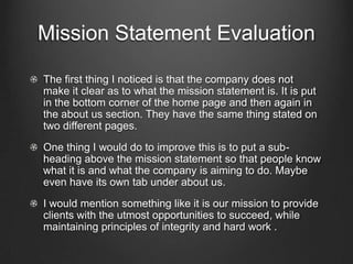 Mission Statement Evaluation
The first thing I noticed is that the company does not
make it clear as to what the mission statement is. It is put
in the bottom corner of the home page and then again in
the about us section. They have the same thing stated on
two different pages.
One thing I would do to improve this is to put a subheading above the mission statement so that people know
what it is and what the company is aiming to do. Maybe
even have its own tab under about us.
I would mention something like it is our mission to provide
clients with the utmost opportunities to succeed, while
maintaining principles of integrity and hard work .

 