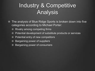Industry & Competitive
Analysis
The analysis of Blue Ridge Sports is broken down into five
categories according to Michael Porter:
Rivalry among competing firms
Potential development of substitute products or services
Potential entry of new competitors
Bargaining power of suppliers
Bargaining power of consumers

 