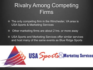 Rivalry Among Competing
Firms
The only competing firm in the Winchester, VA area is
USA Sports & Marketing Services
Other marketing firms are about 2 hrs. or more away

USA Sports and Marketing Services offer similar services
and host many of the same events as Blue Ridge Sports

 