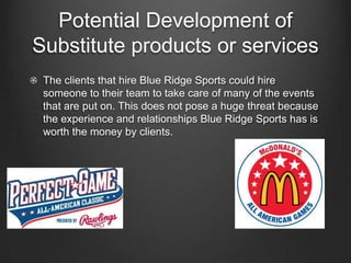 Potential Development of
Substitute products or services
The clients that hire Blue Ridge Sports could hire
someone to their team to take care of many of the events
that are put on. This does not pose a huge threat because
the experience and relationships Blue Ridge Sports has is
worth the money by clients.

 