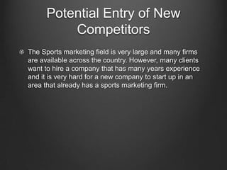 Potential Entry of New
Competitors
The Sports marketing field is very large and many firms
are available across the country. However, many clients
want to hire a company that has many years experience
and it is very hard for a new company to start up in an
area that already has a sports marketing firm.

 