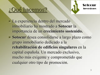 3
¿Qué hacemos?
 La experiencia dentro del mercado
inmobiliario ha mostrado a Sotocur la
importancia de un crecimiento sostenido.
 Sotocur desea consolidarse a largo plazo como
grupo inmobiliario dedicado a la
rehabilitación de edificios singulares en la
capital española. Un mercado exclusivo,
mucho más exigente y comprometido que
cualquier otro tipo de promoción.
 