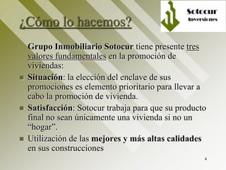 4
¿Cómo lo hacemos?
Grupo Inmobiliario Sotocur tiene presente tres
valores fundamentales en la promoción de
viviendas:
 Situación: la elección del enclave de sus
promociones es elemento prioritario para llevar a
cabo la promoción de vivienda.
 Satisfacción: Sotocur trabaja para que su producto
final no sean únicamente una vivienda si no un
“hogar”.
 Utilización de las mejores y más altas calidades
en sus construcciones
 
