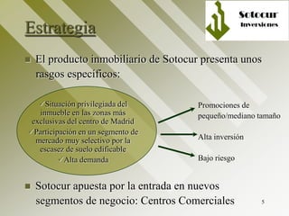 5
Estrategia
 El producto inmobiliario de Sotocur presenta unos
rasgos específicos:
Promociones de
pequeño/mediano tamaño
Alta inversión
Bajo riesgo
 Sotocur apuesta por la entrada en nuevos
segmentos de negocio: Centros Comerciales
Situación privilegiada del
inmueble en las zonas más
exclusivas del centro de Madrid
Participación en un segmento de
mercado muy selectivo por la
escasez de suelo edificable
Alta demanda
 