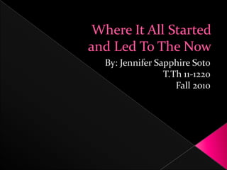 Where It All Startedand Led To The Now By: Jennifer Sapphire Soto T.Th 11-1220  Fall 2010 