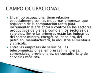  El campo ocupacional tiene relación
especialmente con las modernas empresas que
requieren de la computación tanto para
incrementar la eficiencia y control en los sectores
productivos de bienes, como en los sectores de
servicios. Entre las primeras están las industrias
del sector minero, energético, papelero, del
petróleo, manufacturero, la industria alimentaria
y agrícola.
 Entre las empresas de servicios, las
telecomunicaciones empresas financieras,
comerciales, previsionales, de consultoría ,y de
servicios médicos.
 