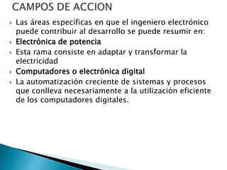  Las áreas específicas en que el ingeniero electrónico
puede contribuir al desarrollo se puede resumir en:
 Electrónica de potencia
 Esta rama consiste en adaptar y transformar la
electricidad
 Computadores o electrónica digital
 La automatización creciente de sistemas y procesos
que conlleva necesariamente a la utilización eficiente
de los computadores digitales.
 