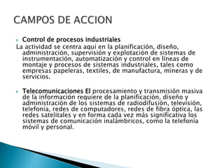  Control de procesos industriales
La actividad se centra aquí en la planificación, diseño,
administración, supervisión y explotación de sistemas de
instrumentación, automatización y control en líneas de
montaje y procesos de sistemas industriales, tales como
empresas papeleras, textiles, de manufactura, mineras y de
servicios.
 Telecomunicaciones El procesamiento y transmisión masiva
de la información requiere de la planificación, diseño y
administración de los sistemas de radiodifusión, televisión,
telefonía, redes de computadores, redes de fibra óptica, las
redes satelitales y en forma cada vez más significativa los
sistemas de comunicación inalámbricos, como la telefonía
móvil y personal.
 