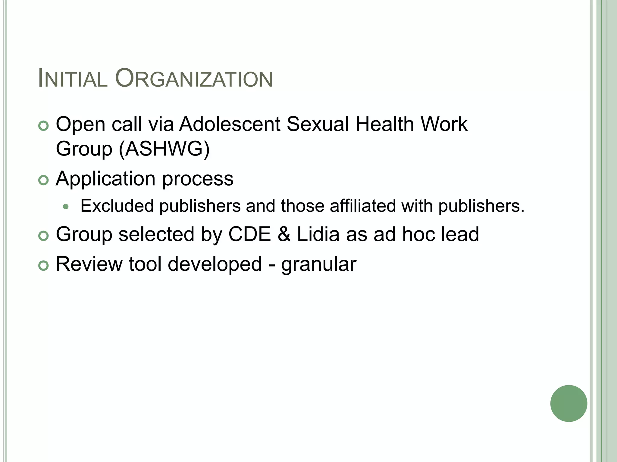 INITIAL ORGANIZATION
 Open call via Adolescent Sexual Health Work
Group (ASHWG)
 Application process
 Excluded publishers and those affiliated with publishers.
 Group selected by CDE & Lidia as ad hoc lead
 Review tool developed - granular
 
