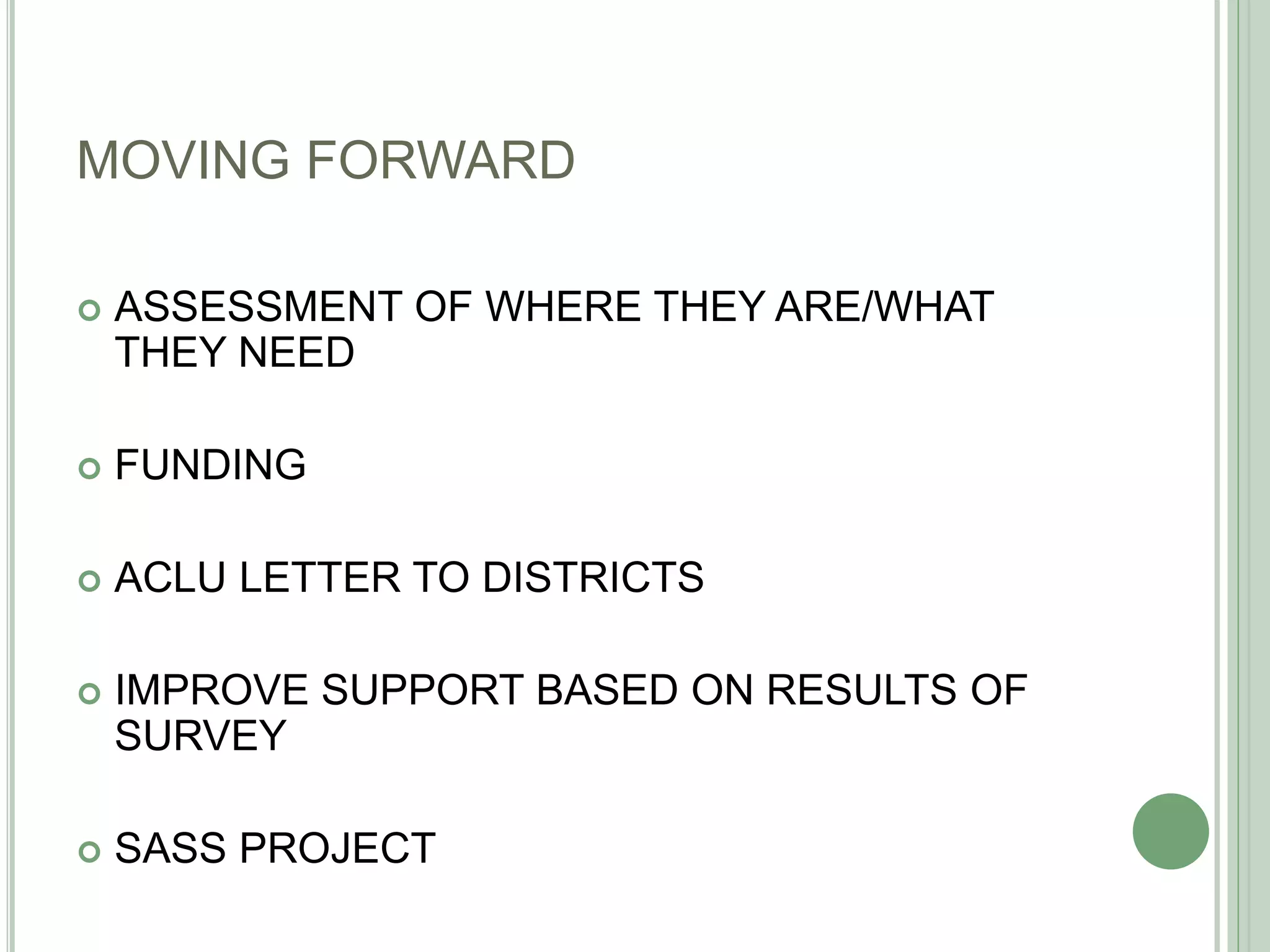 MOVING FORWARD
 ASSESSMENT OF WHERE THEY ARE/WHAT
THEY NEED
 FUNDING
 ACLU LETTER TO DISTRICTS
 IMPROVE SUPPORT BASED ON RESULTS OF
SURVEY
 SASS PROJECT
 