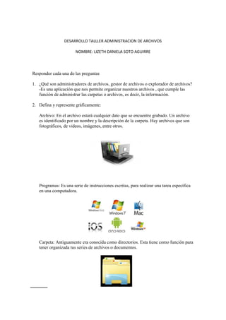 DESARROLLO TALLLER ADMINISTRACION DE ARCHIVOS
NOMBRE: LIZETH DANIELA SOTO AGUIRRE
Responder cada una de las preguntas
1. ¿Qué son administradores de archivos, gestor de archivos o explorador de archivos?
-Es una aplicación que nos permite organizar nuestros archivos , que cumple las
función de administrar las carpetas o archivos, es decir, la información.
2. Defina y represente gráficamente:
Archivo: En el archivo estará cualquier dato que se encuentre grabado. Un archivo
es identificado por un nombre y la descripción de la carpeta. Hay archivos que son
fotográficos, de videos, imágenes, entre otros.
Programas: Es una serie de instrucciones escritas, para realizar una tarea específica
en una computadora.
Carpeta: Antiguamente era conocida como directorios. Esta tiene como función para
tener organizada tus series de archivos o documentos.
 