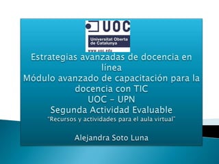 Estrategias avanzadas de docencia en línea Módulo avanzado de capacitación para la docencia con TIC UOC - UPN Segunda Actividad Evaluable“Recursos y actividades para el aula virtual” Alejandra Soto Luna 