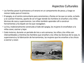  Las familias pasan la primavera y el verano en un campamento de pesca, y luego se
reúnen todas para el invierno.
 El qasgiq, es el centro comunitario para ceremonias y fiestas en las que se canta, se baila
y se cuentan historias, aparte de ser el lugar donde los hombres le enseñan a los niños
técnicas de caza y supervivencia. Los niños también aprenden allí a construir
herramientas y los kayak con los que navegaban.
 La Ena, tradicionalmente construida al lado del qasgiq, las mujeres le enseñaban a la
niñas coser, cocinar y tejer.
 Cada invierno, durante un período de tres a seis semanas, las niñas y los niños son
intercambiados y mientras los hombres que enseñan a las niñas las técnicas de la caza, la
supervivencia y la fabricación de herramientas, las mujeres que les enseñan a los chicos
a cocinar y coser.
 