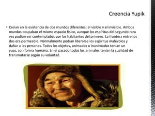  Creían en la existencia de dos mundos diferentes: el visible y el invisible. Ambos
mundos ocupaban el mismo espacio físico, aunque los espíritus del segundo rara
vez podían ser contemplados por los habitantes del primero. La frontera entre los
dos era permeable. Normalmente podían liberarse los espíritus malévolos y
dañar a las personas. Todos los objetos, animados o inanimados tenían un
yuas, con forma humana. En el pasado todos los animales tenían la cualidad de
transmutarse según su voluntad.
 