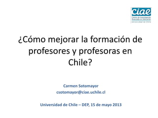 ¿Cómo mejorar la formación de
profesores y profesoras en
Chile?
Carmen Sotomayor
csotomayor@ciae.uchile.cl
Universidad de Chile – DEP, 15 de mayo 2013
 