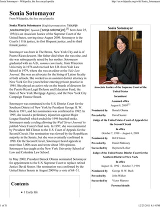 Sonia Sotomayor - Wikipedia, the free encyclopedia                                            http://en.wikipedia.org/wiki/Sonia_Sotomayor




          From Wikipedia, the free encyclopedia

          Sonia Maria Sotomayor (English pronunciation: /ˈsoʊnjə
                                                                                            Sonia Sotomayor
          ˌsoʊtoʊmaɪˈjɔr/, Spanish: [ˈsonja sotomaˈʝor];[3] born June 25,
          1954) is an Associate Justice of the Supreme Court of the
          United States, serving since August 2009. Sotomayor is the
          Court's 111th justice, its first Hispanic justice, and its third
          female justice.

          Sotomayor was born in The Bronx, New York City and is of
          Puerto Rican descent. Her father died when she was nine, and
          she was subsequently raised by her mother. Sotomayor
          graduated with an A.B., summa cum laude, from Princeton
          University in 1976 and received her J.D. from Yale Law
          School in 1979, where she was an editor at the Yale Law
          Journal. She was an advocate for the hiring of Latino faculty
          at both schools. She worked as an assistant district attorney in
          New York for five years before entering private practice in
          1984. She played an active role on the boards of directors for       Associate Justice of the Supreme Court of the
          the Puerto Rican Legal Defense and Education Fund, the
                                                                                               United States
          State of New York Mortgage Agency, and the New York City
          Campaign Finance Board.                                                                Incumbent
                                                                                              Assumed office
          Sotomayor was nominated to the U.S. District Court for the
                                                                                             August 8, 2009[1]
          Southern District of New York by President George H. W.
          Bush in 1991, and her nomination was confirmed in 1992. In         Nominated by      Barack Obama
          1995, she issued a preliminary injunction against Major            Preceded by       David Souter
          League Baseball which ended the 1994 baseball strike.               Judge of the United States Court of Appeals for
          Sotomayor made a ruling allowing the Wall Street Journal to
                                                                                             the Second Circuit
          publish Vince Foster's final note. In 1997, she was nominated
          by President Bill Clinton to the U.S. Court of Appeals for the                         In office
          Second Circuit. Her nomination was slowed by the Republican                October 7, 1998 – August 6, 2009
          majority in the Senate, but she was eventually confirmed in        Nominated by      Bill Clinton
          1998. On the Second Circuit, Sotomayor heard appeals in
                                                                             Preceded by       Daniel Mahoney
          more than 3,000 cases and wrote about 380 opinions.
          Sotomayor has taught at the New York University School of          Succeeded by      Raymond Lohier
          Law and Columbia Law School.                                        Judge of the United States District Court for the
                                                                                       Southern District of New York
          In May 2009, President Barack Obama nominated Sotomayor
          for appointment to the U.S. Supreme Court to replace retired                           In office
          Justice David Souter. Her nomination was confirmed by the                  August 12, 1992 – October 7, 1998
          United States Senate in August 2009 by a vote of 68–31.            Nominated by      George H. W. Bush
                                                                             Preceded by       John Walker
                                                                             Succeeded by      Victor Marrero
                                                                                              Personal details

                      1 Early life



1 of 31                                                                                                                12/23/2011 8:14 PM
 