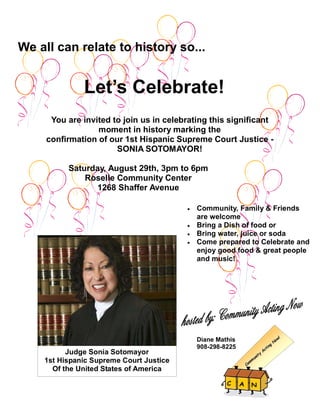 We all can relate to history so...


              Let’s Celebrate!
      You are invited to join us in celebrating this significant
                  moment in history marking the
     confirmation of our 1st Hispanic Supreme Court Justice -
                       SONIA SOTOMAYOR!

          Saturday, August 29th, 3pm to 6pm
              Roselle Community Center
                1268 Shaffer Avenue

                                         •   Community, Family & Friends
                                             are welcome
                                         •   Bring a Dish of food or
                                         •   Bring water, juice or soda
                                         •   Come prepared to Celebrate and
                                             enjoy good food & great people
                                             and music!




                                             Diane Mathis
                                             908-298-8225
          Judge Sonia Sotomayor
    1st Hispanic Supreme Court Justice
      Of the United States of America
 
