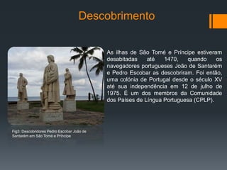 Descobrimento
As ilhas de São Tomé e Príncipe estiveram
desabitadas até 1470, quando os
navegadores portugueses João de Santarém
e Pedro Escobar as descobriram. Foi então,
uma colónia de Portugal desde o século XV
até sua independência em 12 de julho de
1975. É um dos membros da Comunidade
dos Países de Língua Portuguesa (CPLP).
Fig3: Descobridores Pedro Escobar João de
Santarém em São Tomé e Príncipe
 