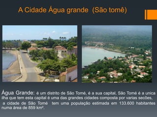 A Cidade Água grande (São tomê)
Água Grande: é um distrito de São Tomé, é a sua capital, São Tomé é a unica
ilha que tem esta capital é uma das grandes cidades composta por varias secões,
a cidade de São Tomé tem uma população estimada em 133.600 habitantes
numa área de 859 km².
 