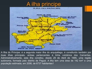 A ilha principe
A Ilha do Príncipe: é a segunda maior ilha do arquipélago, é constituído também por
duas ilhas principais, ambas pertencentes à linha vulcânica dos Camarões.
Administrativamente, esta ilha constitui, desde 29 de Abril de 1995, uma região
autónoma, formada pelo distrito de Pagué. A ilha tem uma área de 142 km² e uma
população estimada, em 2006, de 6737 habitantes1
 