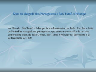 Data de chegada dos Portugueses a São Tomé e Príncipe As ilhas de  São Tomé e Príncipe foram descobertas por Pedro Escobar e João de Santarém, navegadores portugueses, que estavam ao serviço de um rico comerciante chamado João Gomes. São Tomé e Príncipe foi descoberta a 21 de Dezembro de 1470. 