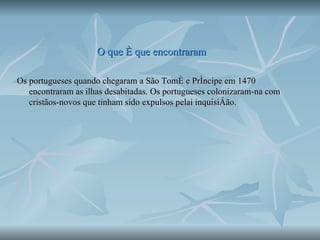 O que é que encontraram Os portugueses quando chegaram a São Tomé e Príncipe em 1470 encontraram as ilhas desabitadas. Os portugueses colonizaram-na com cristãos-novos que tinham sido expulsos pelai inquisição.  