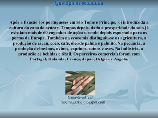 Que tipo de economia   Após   a fixação dos portugueses em São Tome e Príncipe, foi introduzida a cultura da cana do açúcar. Tempos depois, dada a prosperidade do solo já existiam mais de 60 engenhos de açúcar, sendo depois exportado para os portos da Europa. Também na economia distinguiu-se na agricultura, a produção de cacau, coco, café, óleo de palma e palmito. Na pecuária, a produção de bovinos, ovinos, caprinos, suínos e aves. Na indústria, a produção de bebidas e têxtil. Os parceiros comerciais foram com Portugal, Holanda, França, Japão, Bélgica e Angola. Cana-de-açúcar  mocmagazine.blogspot.com 