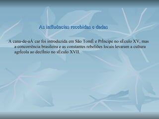 As influências recebidas e dadas A cana-de-açúcar foi introduzida em São Tomé e Príncipe no século XV, mas a concorrência brasileira e as constantes rebeliões locais levaram a cultura agrícola ao declínio no século XVII.  