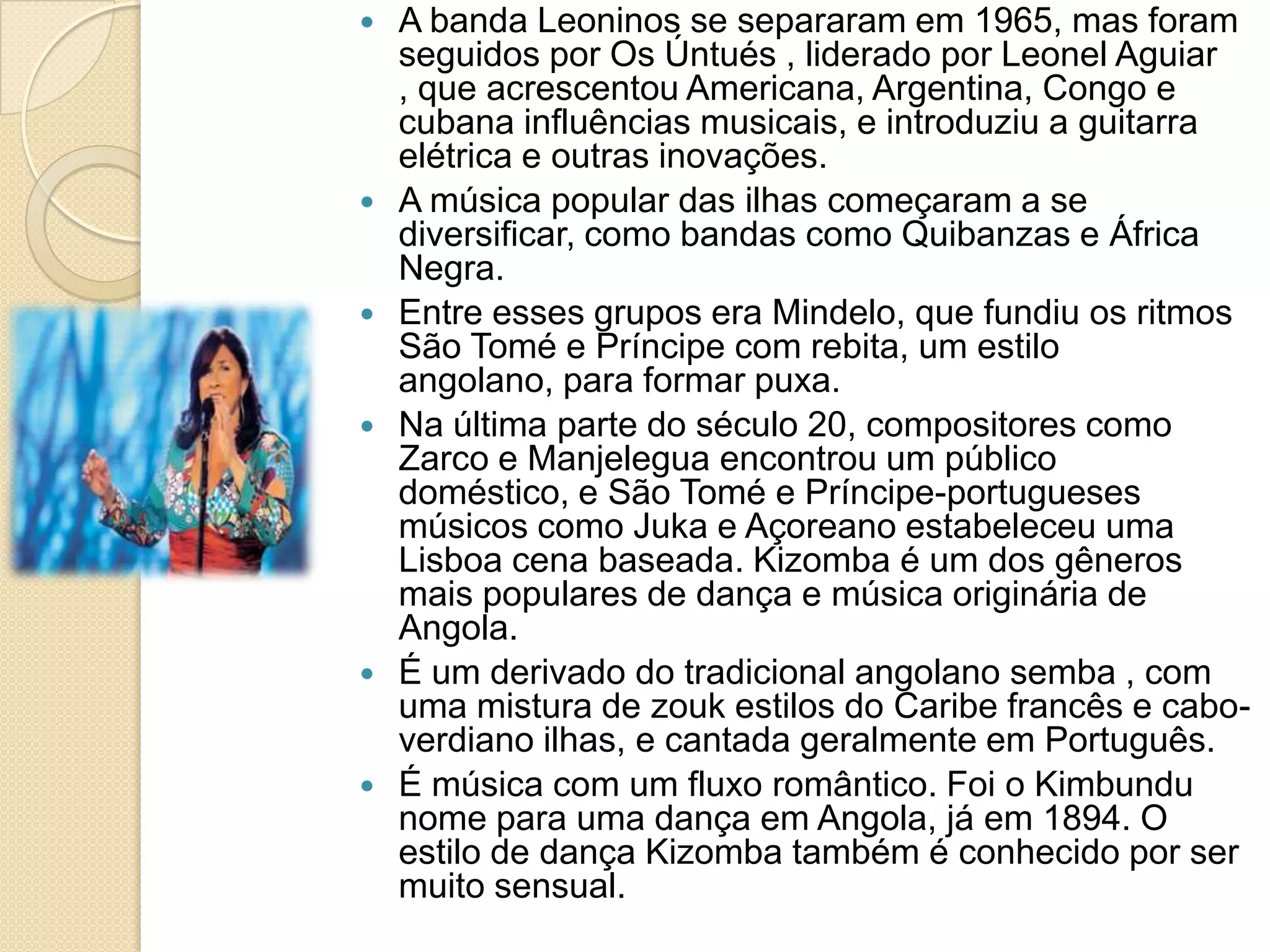  A banda Leoninos se separaram em 1965, mas foram
seguidos por Os Úntués , liderado por Leonel Aguiar
, que acrescentou Americana, Argentina, Congo e
cubana influências musicais, e introduziu a guitarra
elétrica e outras inovações.
 A música popular das ilhas começaram a se
diversificar, como bandas como Quibanzas e África
Negra.
 Entre esses grupos era Mindelo, que fundiu os ritmos
São Tomé e Príncipe com rebita, um estilo
angolano, para formar puxa.
 Na última parte do século 20, compositores como
Zarco e Manjelegua encontrou um público
doméstico, e São Tomé e Príncipe-portugueses
músicos como Juka e Açoreano estabeleceu uma
Lisboa cena baseada. Kizomba é um dos gêneros
mais populares de dança e música originária de
Angola.
 É um derivado do tradicional angolano semba , com
uma mistura de zouk estilos do Caribe francês e cabo-
verdiano ilhas, e cantada geralmente em Português.
 É música com um fluxo romântico. Foi o Kimbundu
nome para uma dança em Angola, já em 1894. O
estilo de dança Kizomba também é conhecido por ser
muito sensual.
 