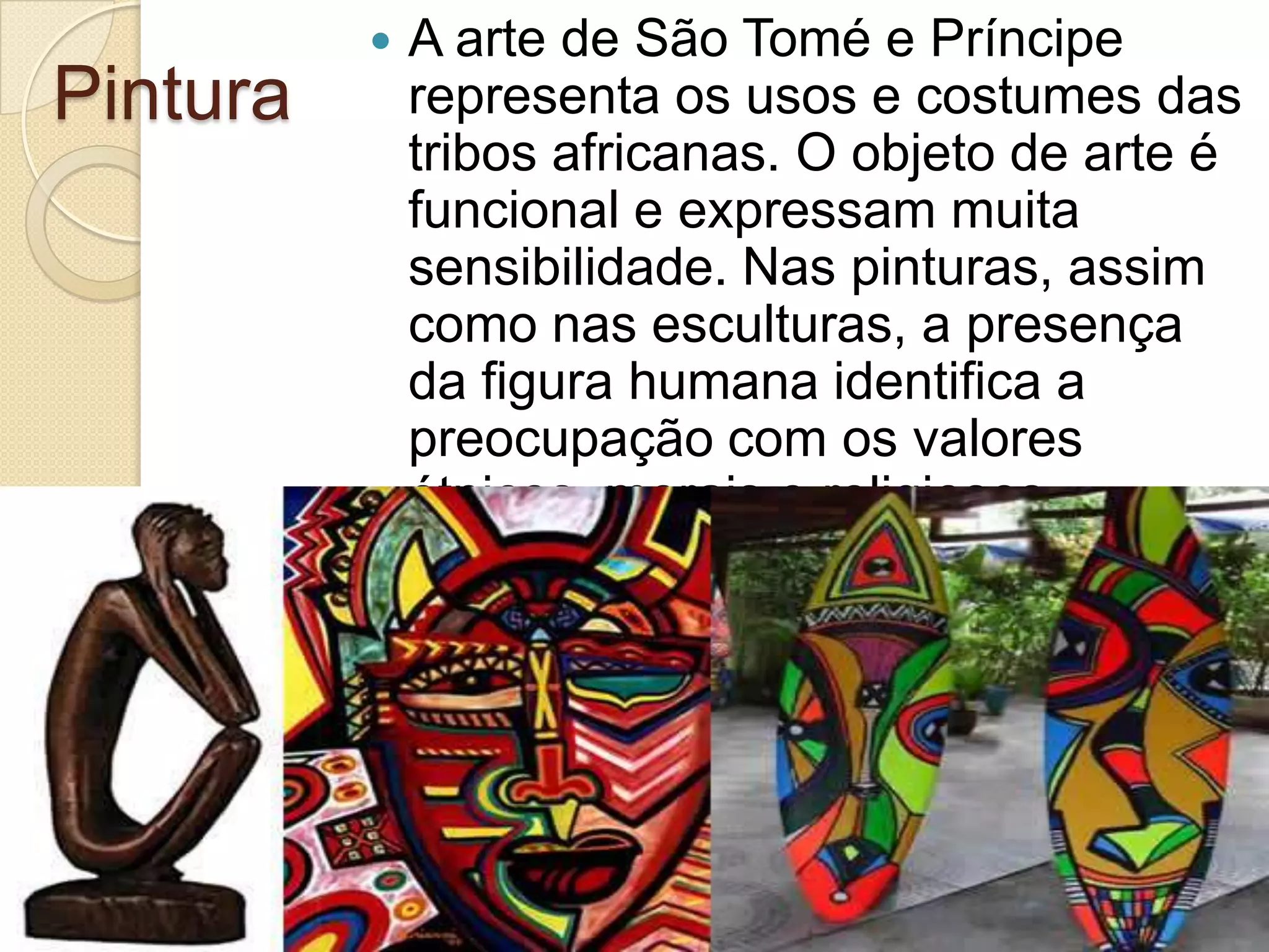 Pintura
 A arte de São Tomé e Príncipe
representa os usos e costumes das
tribos africanas. O objeto de arte é
funcional e expressam muita
sensibilidade. Nas pinturas, assim
como nas esculturas, a presença
da figura humana identifica a
preocupação com os valores
étnicos, morais e religiosos.
 