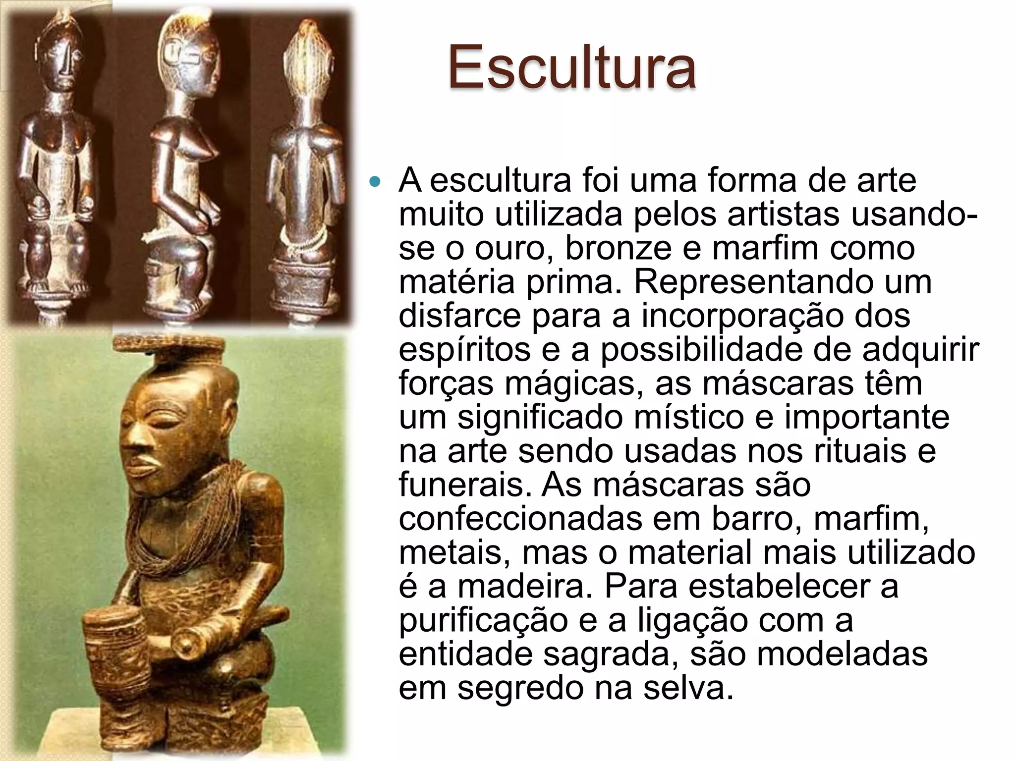 Escultura
 A escultura foi uma forma de arte
muito utilizada pelos artistas usando-
se o ouro, bronze e marfim como
matéria prima. Representando um
disfarce para a incorporação dos
espíritos e a possibilidade de adquirir
forças mágicas, as máscaras têm
um significado místico e importante
na arte sendo usadas nos rituais e
funerais. As máscaras são
confeccionadas em barro, marfim,
metais, mas o material mais utilizado
é a madeira. Para estabelecer a
purificação e a ligação com a
entidade sagrada, são modeladas
em segredo na selva.
 