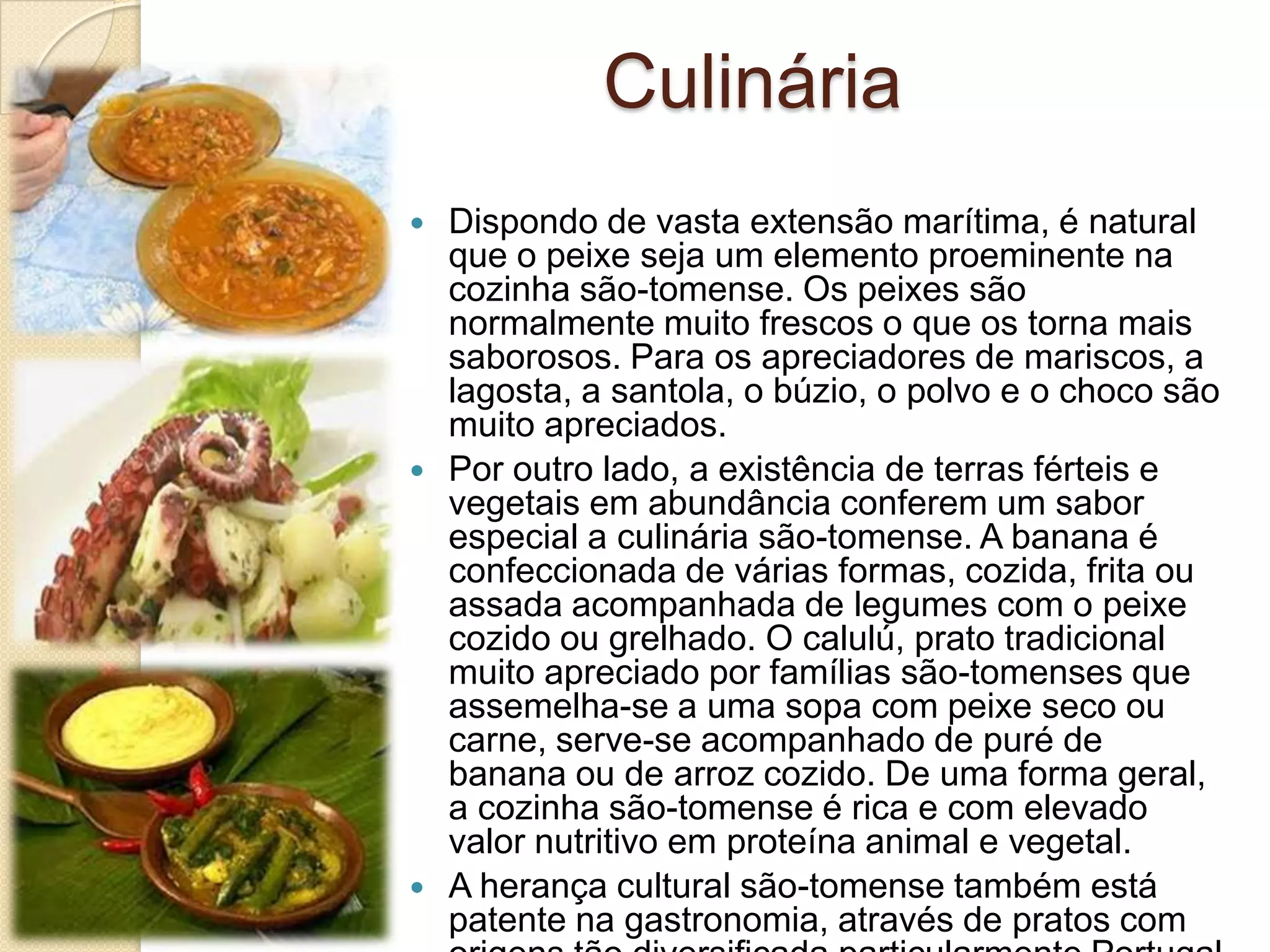 Culinária
 Dispondo de vasta extensão marítima, é natural
que o peixe seja um elemento proeminente na
cozinha são-tomense. Os peixes são
normalmente muito frescos o que os torna mais
saborosos. Para os apreciadores de mariscos, a
lagosta, a santola, o búzio, o polvo e o choco são
muito apreciados.
 Por outro lado, a existência de terras férteis e
vegetais em abundância conferem um sabor
especial a culinária são-tomense. A banana é
confeccionada de várias formas, cozida, frita ou
assada acompanhada de legumes com o peixe
cozido ou grelhado. O calulú, prato tradicional
muito apreciado por famílias são-tomenses que
assemelha-se a uma sopa com peixe seco ou
carne, serve-se acompanhado de puré de
banana ou de arroz cozido. De uma forma geral,
a cozinha são-tomense é rica e com elevado
valor nutritivo em proteína animal e vegetal.
 A herança cultural são-tomense também está
patente na gastronomia, através de pratos com
 